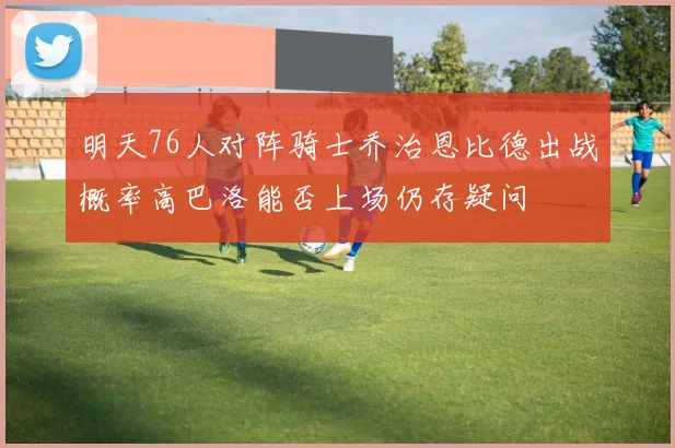 明天76人对阵骑士乔治恩比德出战概率高巴洛能否上场仍存疑问