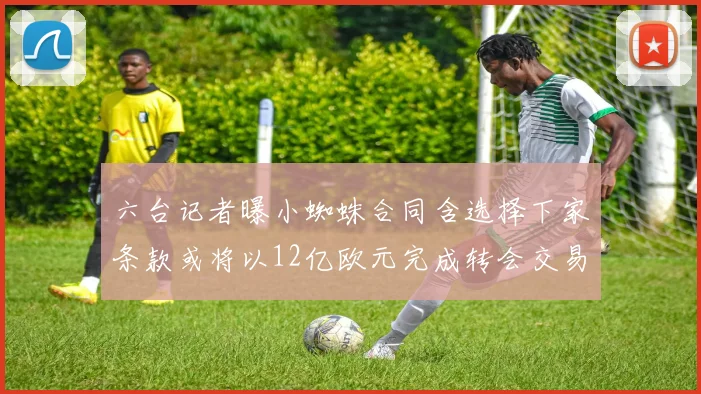六台记者曝小蜘蛛合同含选择下家条款或将以12亿欧元完成转会交易