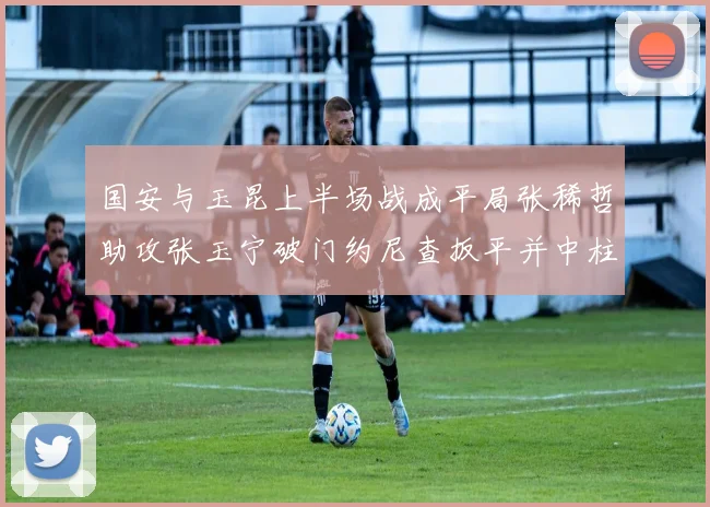 国安与玉昆上半场战成平局张稀哲助攻张玉宁破门约尼查扳平并中柱