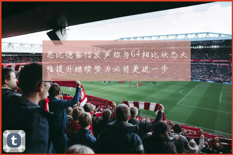 恩比德自信发声称与G4相比状态大幅提升继续努力必将更进一步