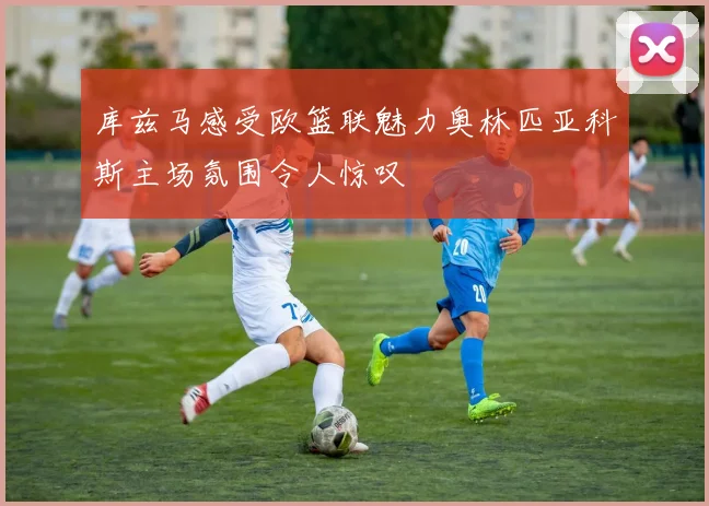 库兹马感受欧篮联魅力奥林匹亚科斯主场氛围令人惊叹