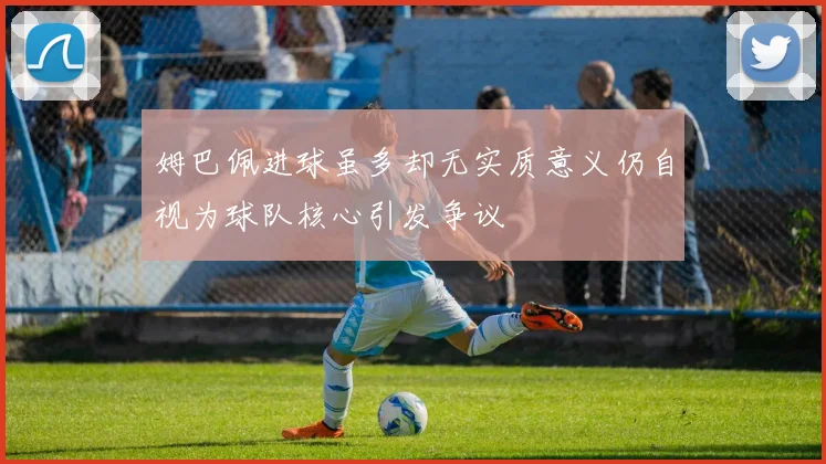 姆巴佩进球虽多却无实质意义仍自视为球队核心引发争议